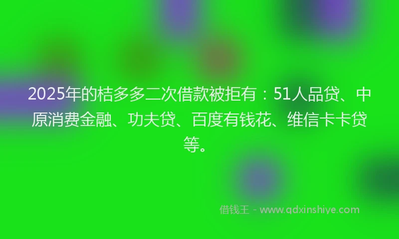 2025年的桔多多二次借款被拒有：51人品贷、中原消费金融、功夫贷、百度有钱花、维信卡卡贷等。
