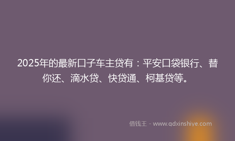 2025年的最新口子车主贷有：平安口袋银行、替你还、滴水贷、快贷通、柯基贷等。