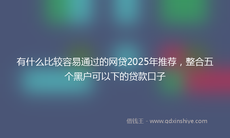 有什么比较容易通过的网贷2025年推荐，整合五个黑户可以下的贷款口子