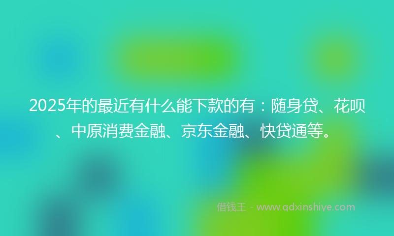 2025年的最近有什么能下款的有：随身贷、花呗、中原消费金融、京东金融、快贷通等。