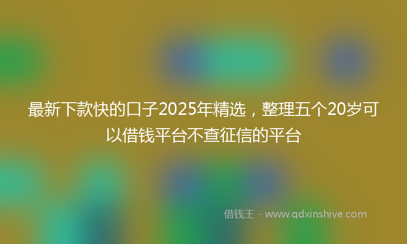 最新下款快的口子2025年精选，整理五个20岁可以借钱平台不查征信的平台