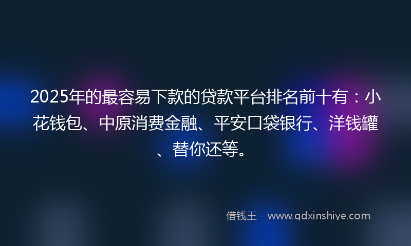 2025年的最容易下款的贷款平台排名前十有：小花钱包、中原消费金融、平安口袋银行、洋钱罐、替你还等。
