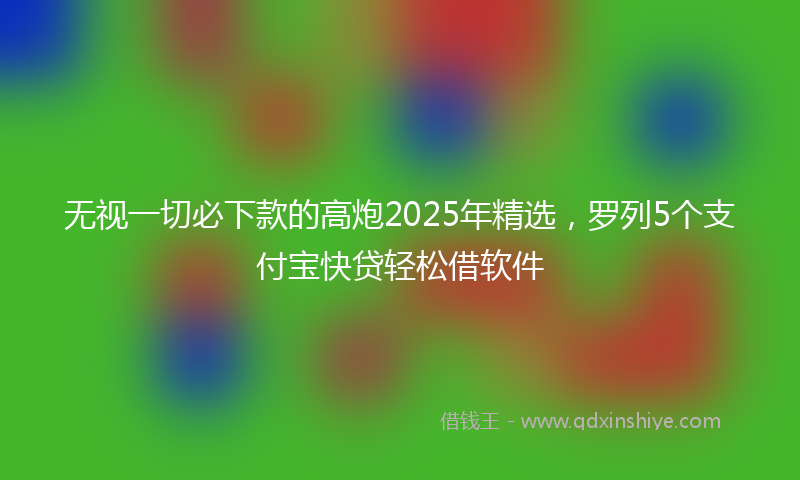 无视一切必下款的高炮2025年精选，罗列5个支付宝快贷轻松借软件