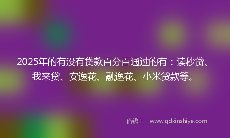 2025年的有没有贷款百分百通过的有：读秒贷、我来贷、安逸花、融逸花、小米贷款等。