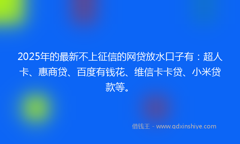 2025年的最新不上征信的网贷放水口子有：超人卡、惠商贷、百度有钱花、维信卡卡贷、小米贷款等。