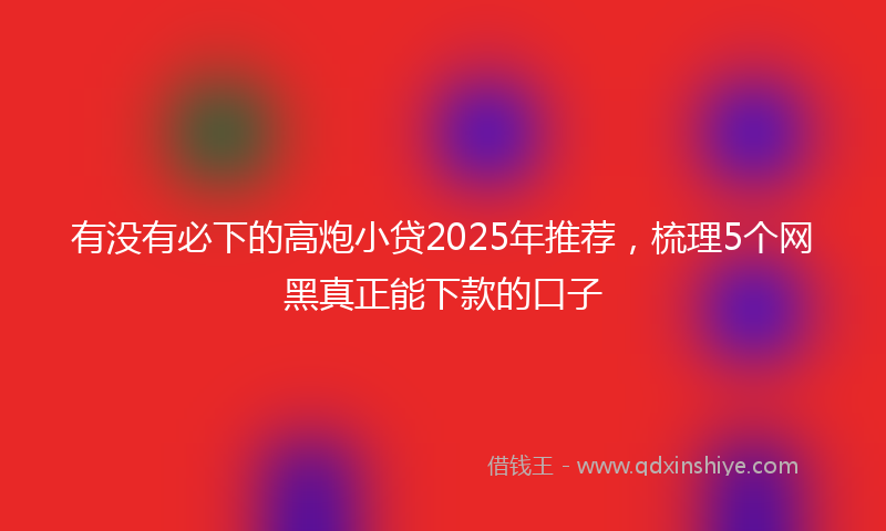有没有必下的高炮小贷2025年推荐，梳理5个网黑真正能下款的口子