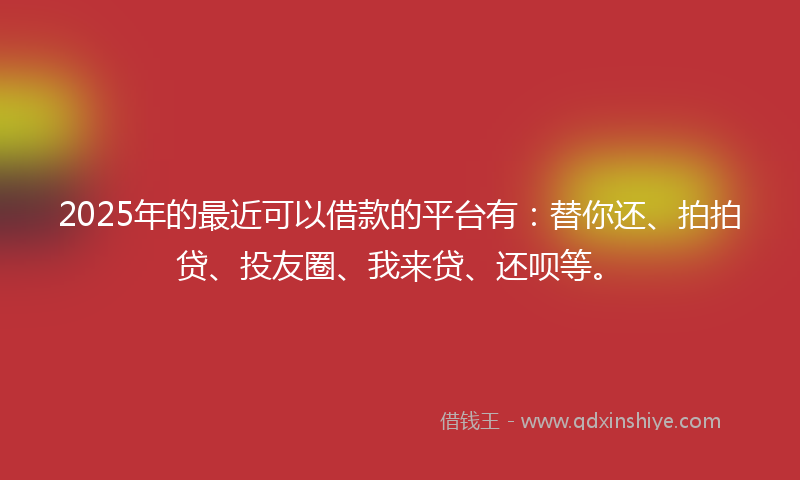 2025年的最近可以借款的平台有：替你还、拍拍贷、投友圈、我来贷、还呗等。