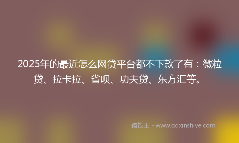 2025年的最近怎么网贷平台都不下款了有：微粒贷、拉卡拉、省呗、功夫贷、东方汇等。
