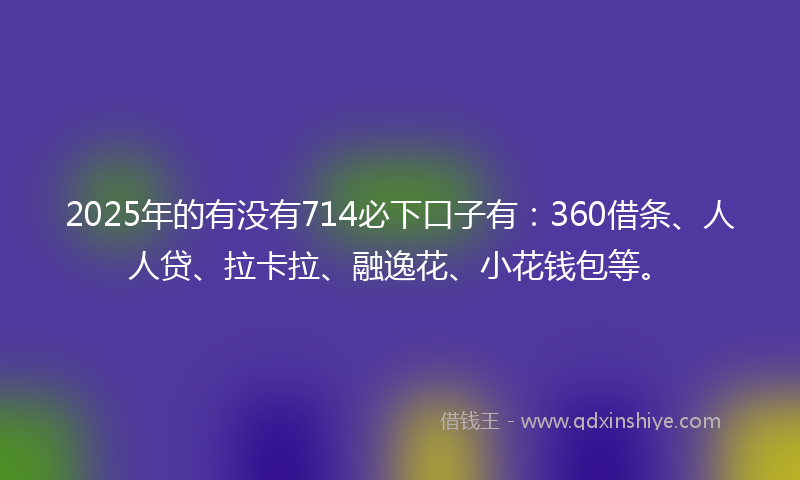 2025年的有没有714必下口子有：360借条、人人贷、拉卡拉、融逸花、小花钱包等。