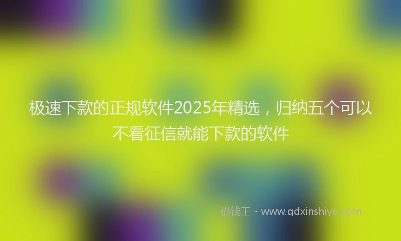 极速下款的正规软件2025年精选，归纳五个可以不看征信就能下款的软件