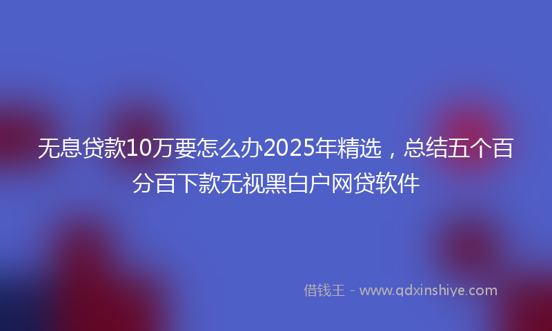 无息贷款10万要怎么办2025年精选，总结五个百分百下款无视黑白户网贷软件
