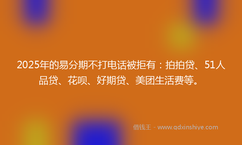 2025年的易分期不打电话被拒有：拍拍贷、51人品贷、花呗、好期贷、美团生活费等。