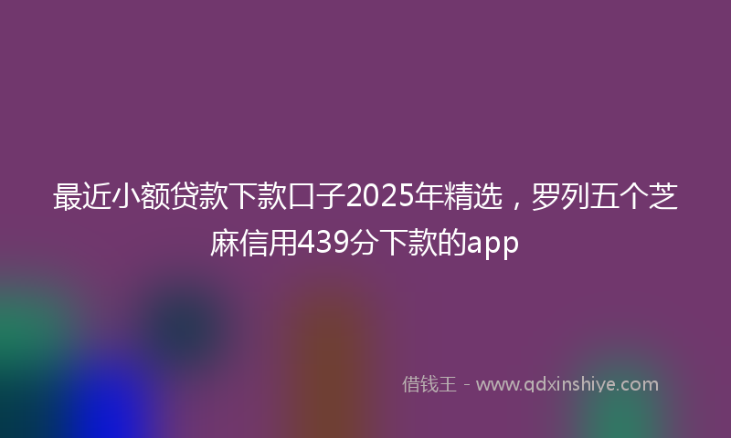 最近小额贷款下款口子2025年精选，罗列五个芝麻信用439分下款的app