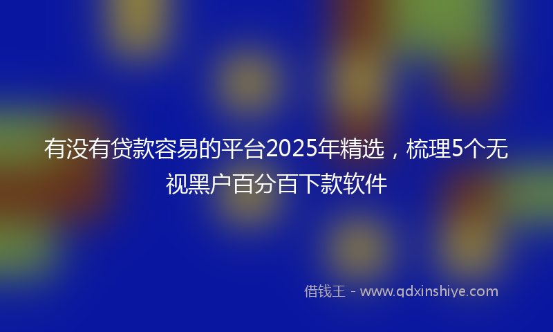 有没有贷款容易的平台2025年精选，梳理5个无视黑户百分百下款软件