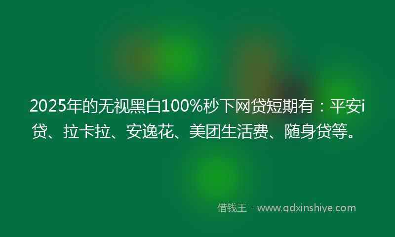 2025年的无视黑白100%秒下网贷短期有：平安i贷、拉卡拉、安逸花、美团生活费、随身贷等。