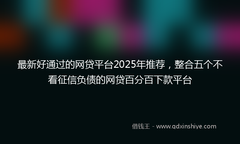 最新好通过的网贷平台2025年推荐，整合五个不看征信负债的网贷百分百下款平台