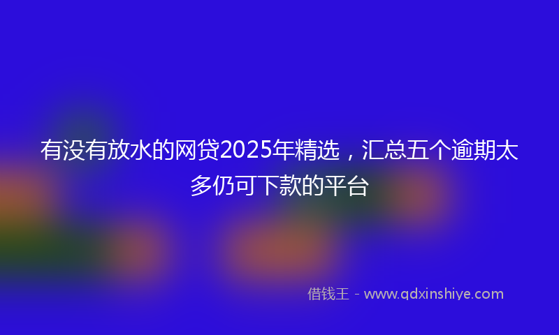 有没有放水的网贷2025年精选，汇总五个逾期太多仍可下款的平台