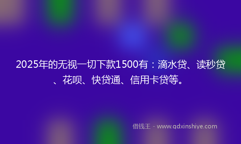 2025年的无视一切下款1500有：滴水贷、读秒贷、花呗、快贷通、信用卡贷等。