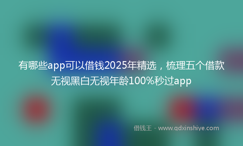 有哪些app可以借钱2025年精选，梳理五个借款无视黑白无视年龄100%秒过app