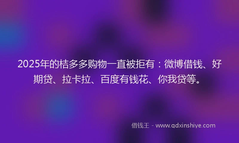 2025年的桔多多购物一直被拒有：微博借钱、好期贷、拉卡拉、百度有钱花、你我贷等。