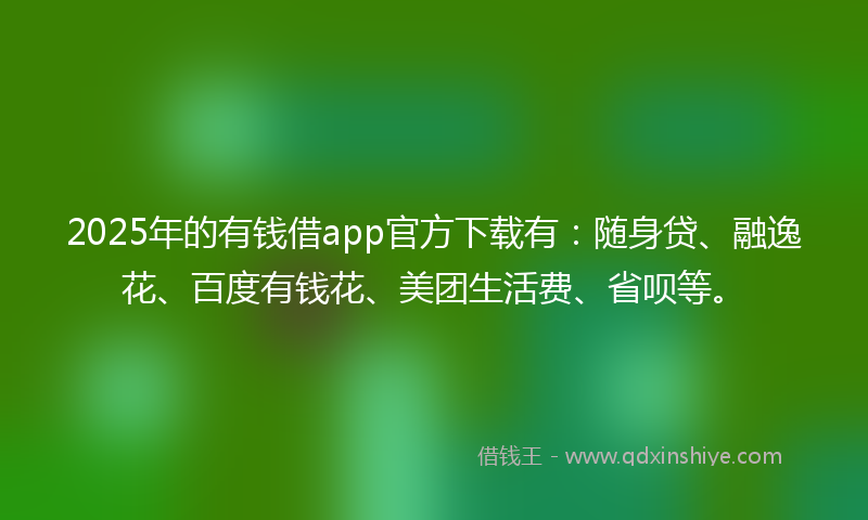 2025年的有钱借app官方下载有：随身贷、融逸花、百度有钱花、美团生活费、省呗等。