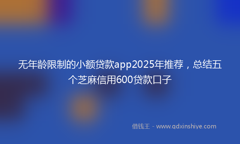 无年龄限制的小额贷款app2025年推荐，总结五个芝麻信用600贷款口子