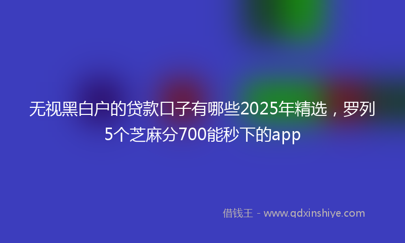 无视黑白户的贷款口子有哪些2025年精选，罗列5个芝麻分700能秒下的app