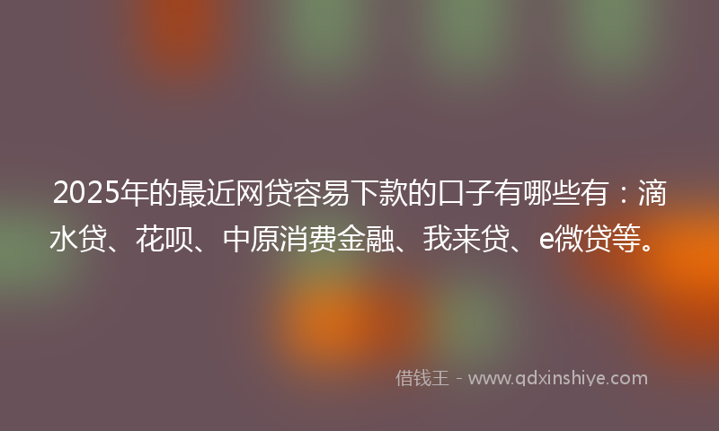 2025年的最近网贷容易下款的口子有哪些有：滴水贷、花呗、中原消费金融、我来贷、e微贷等。