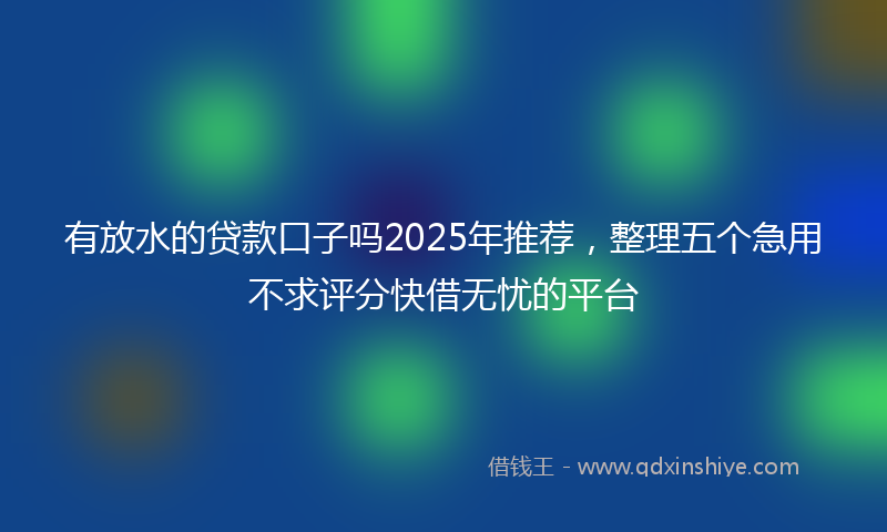 有放水的贷款口子吗2025年推荐，整理五个急用不求评分快借无忧的平台