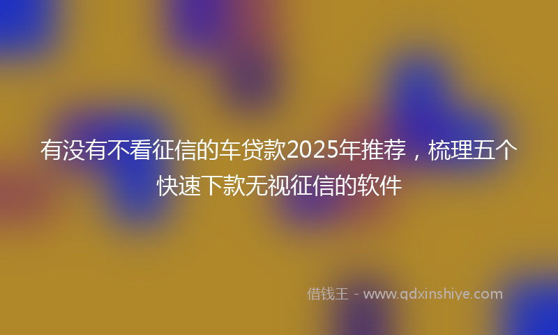 有没有不看征信的车贷款2025年推荐，梳理五个快速下款无视征信的软件