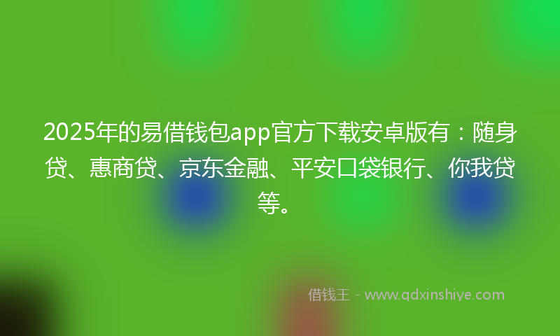 2025年的易借钱包app官方下载安卓版有：随身贷、惠商贷、京东金融、平安口袋银行、你我贷等。