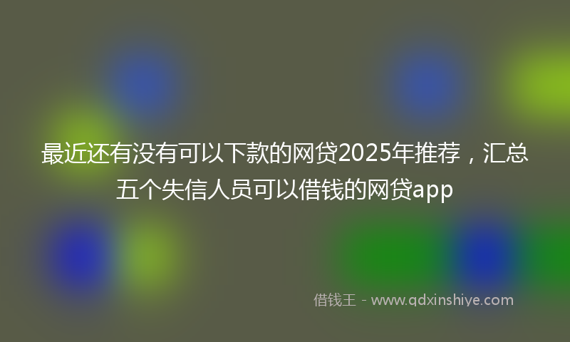 最近还有没有可以下款的网贷2025年推荐，汇总五个失信人员可以借钱的网贷app