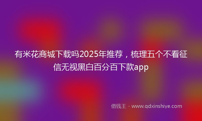 有米花商城下载吗2025年推荐，梳理五个不看征信无视黑白百分百下款app