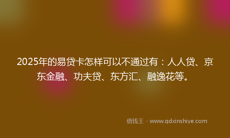 2025年的易贷卡怎样可以不通过有：人人贷、京东金融、功夫贷、东方汇、融逸花等。