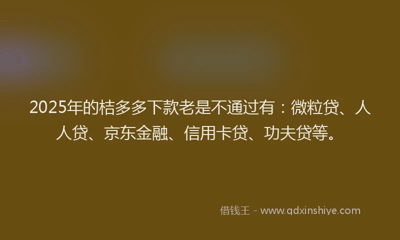 2025年的桔多多下款老是不通过有：微粒贷、人人贷、京东金融、信用卡贷、功夫贷等。