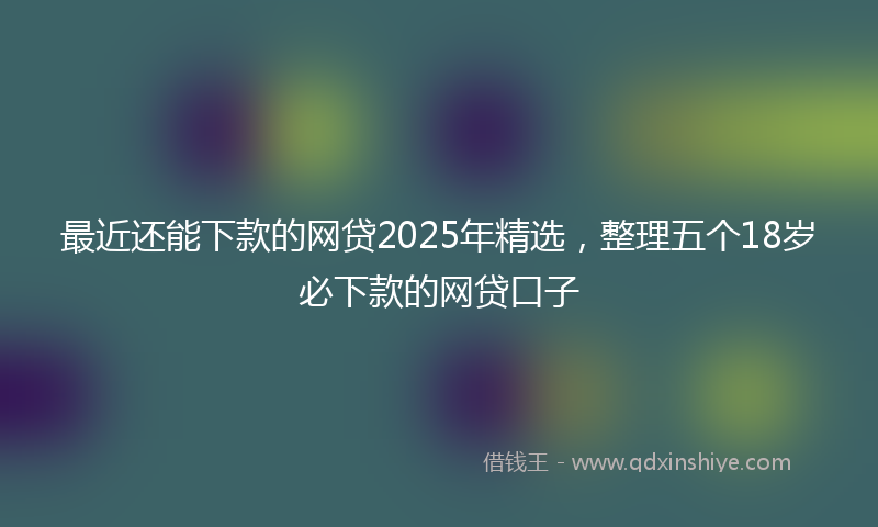 最近还能下款的网贷2025年精选，整理五个18岁必下款的网贷口子