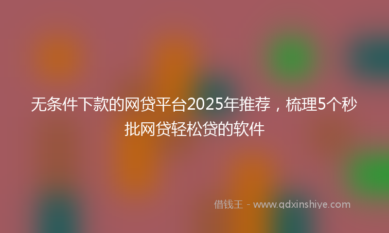 无条件下款的网贷平台2025年推荐，梳理5个秒批网贷轻松贷的软件