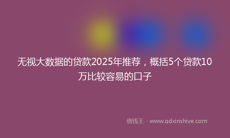 无视大数据的贷款2025年推荐，概括5个贷款10万比较容易的口子