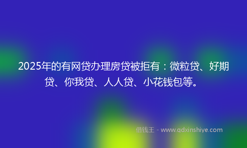2025年的有网贷办理房贷被拒有：微粒贷、好期贷、你我贷、人人贷、小花钱包等。