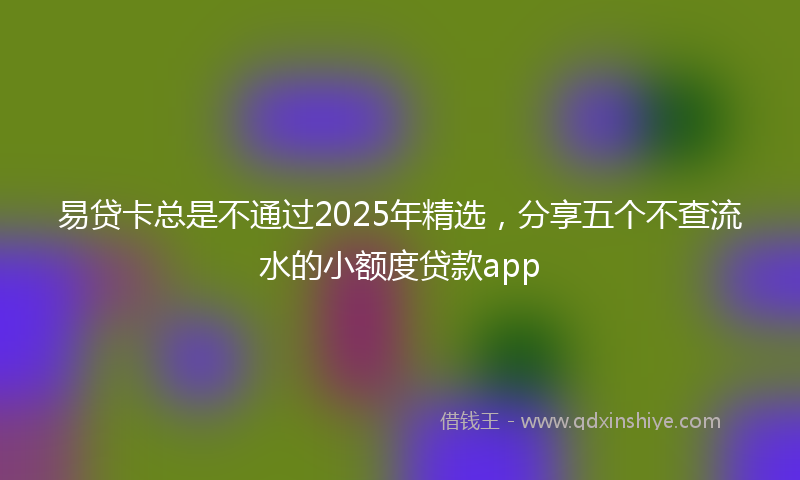 易贷卡总是不通过2025年精选，分享五个不查流水的小额度贷款app
