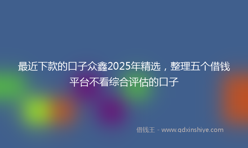 最近下款的口子众鑫2025年精选，整理五个借钱平台不看综合评估的口子