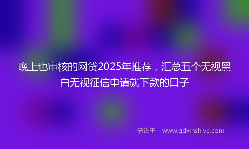 晚上也审核的网贷2025年推荐，汇总五个无视黑白无视征信申请就下款的口子