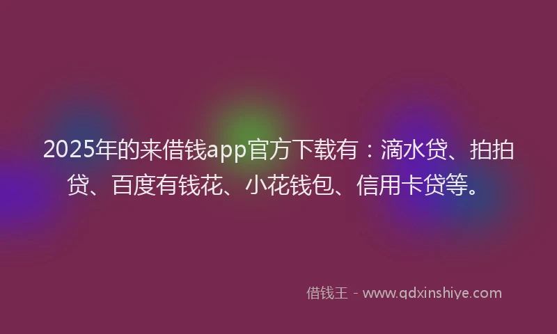 2025年的来借钱app官方下载有：滴水贷、拍拍贷、百度有钱花、小花钱包、信用卡贷等。