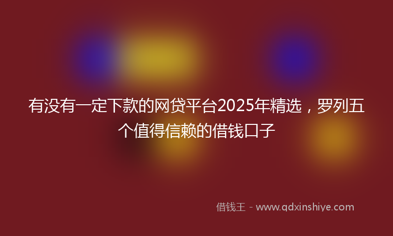 有没有一定下款的网贷平台2025年精选，罗列五个值得信赖的借钱口子