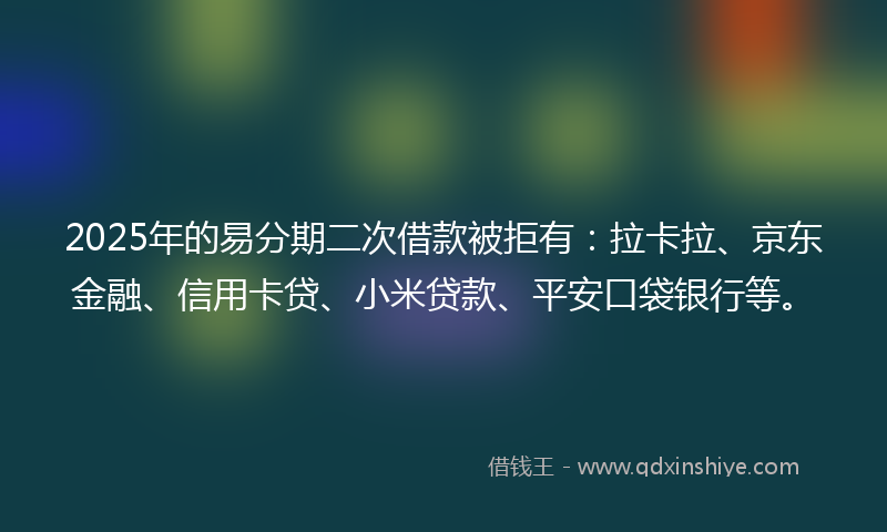 2025年的易分期二次借款被拒有：拉卡拉、京东金融、信用卡贷、小米贷款、平安口袋银行等。