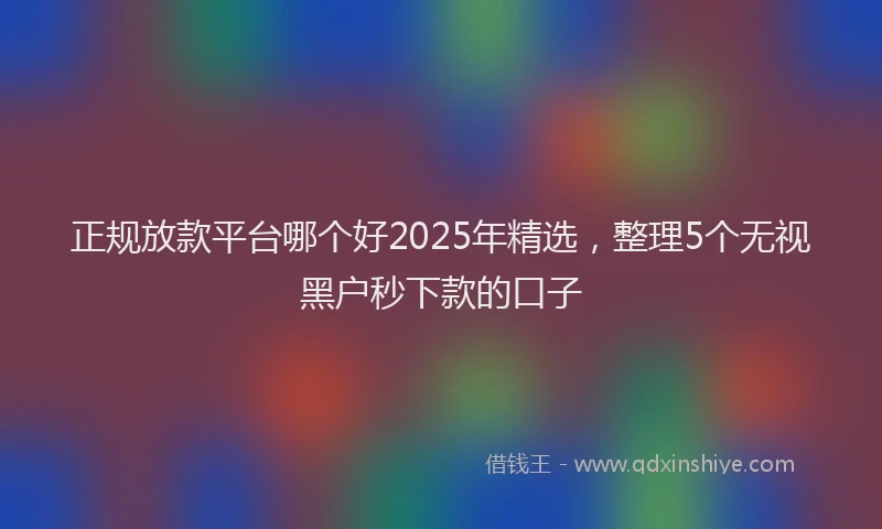 正规放款平台哪个好2025年精选，整理5个无视黑户秒下款的口子