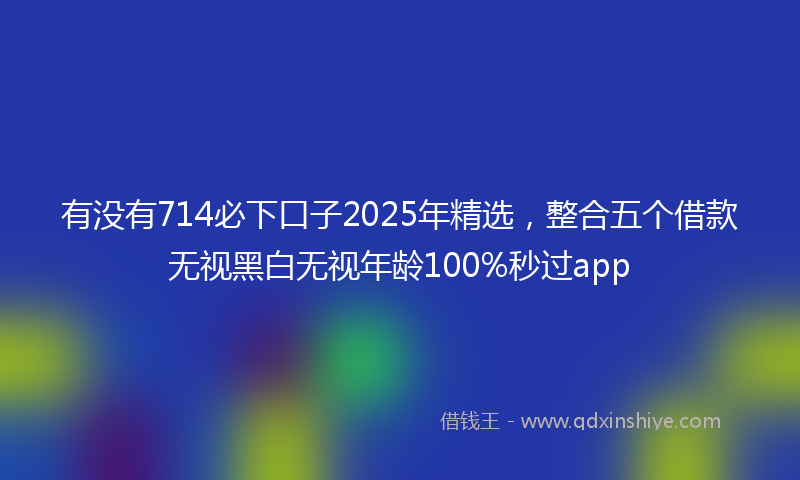 有没有714必下口子2025年精选，整合五个借款无视黑白无视年龄100%秒过app
