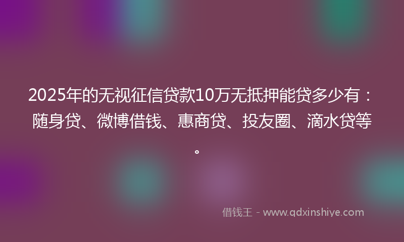 2025年的无视征信贷款10万无抵押能贷多少有：随身贷、微博借钱、惠商贷、投友圈、滴水贷等。