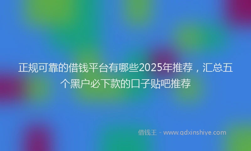 正规可靠的借钱平台有哪些2025年推荐，汇总五个黑户必下款的口子贴吧推荐