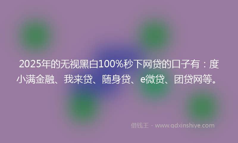 2025年的无视黑白100%秒下网贷的口子有：度小满金融、我来贷、随身贷、e微贷、团贷网等。